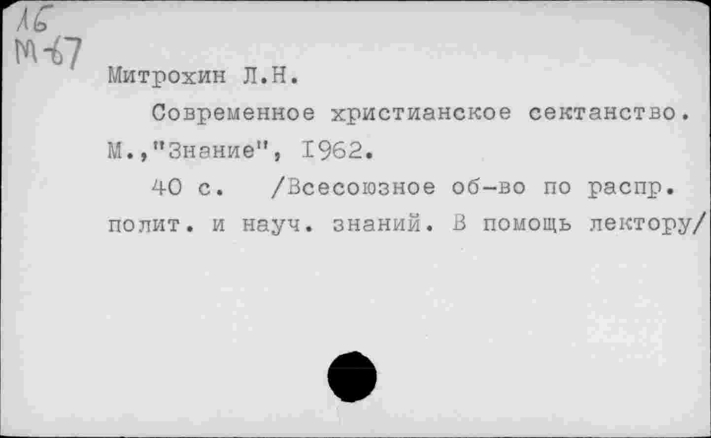 ﻿м-67
Митрохин Л.Н.
Современное христианское сектанство. М.,’’Знание”, 1962.
40 с. /Всесоюзное об-во по распр. полит, и науч, знаний. В помощь лектору/